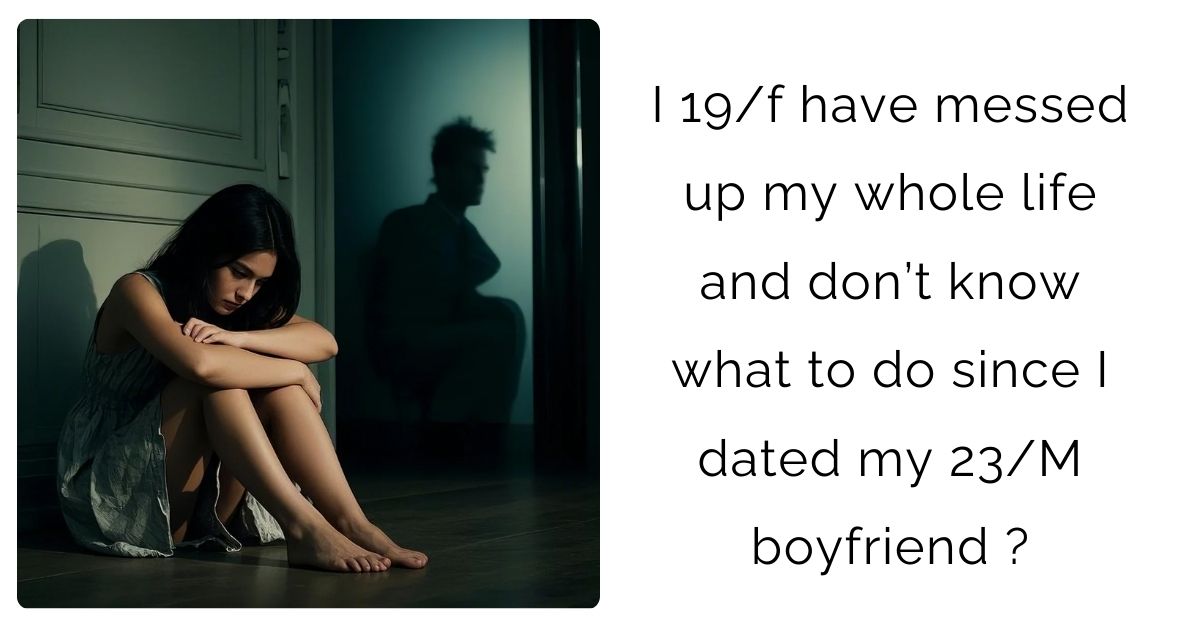 I 19/f have messed up my whole life and don’t know what to do since I dated my 23/M boyfriend ?