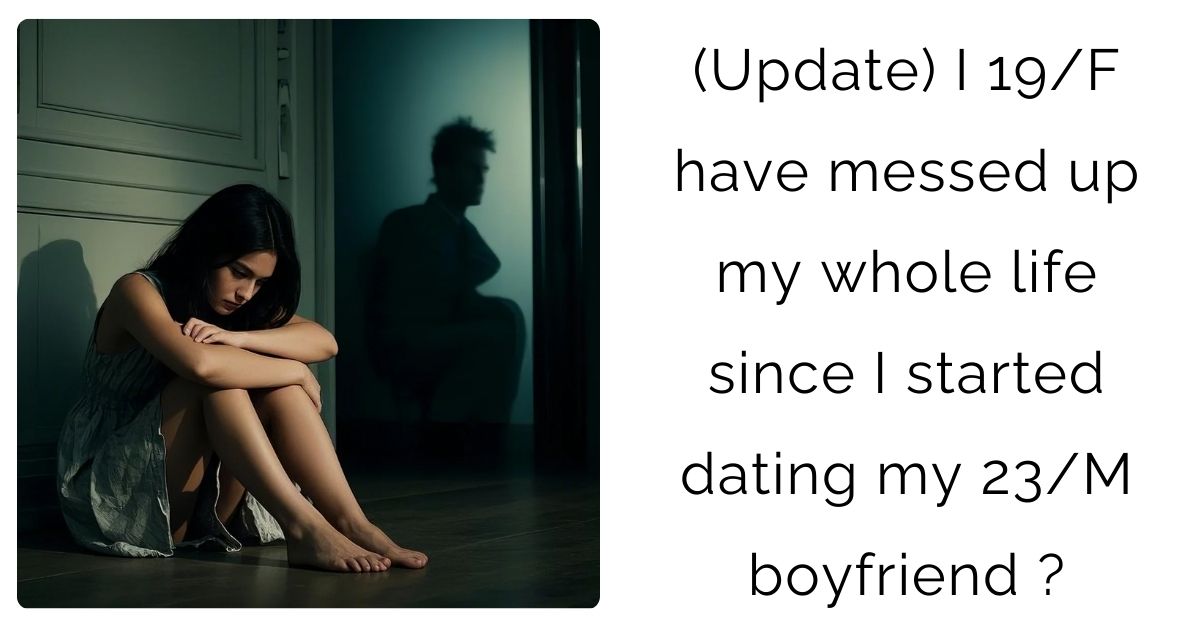 (Update) I 19/F have messed up my whole life since I started dating my 23/M boyfriend ?