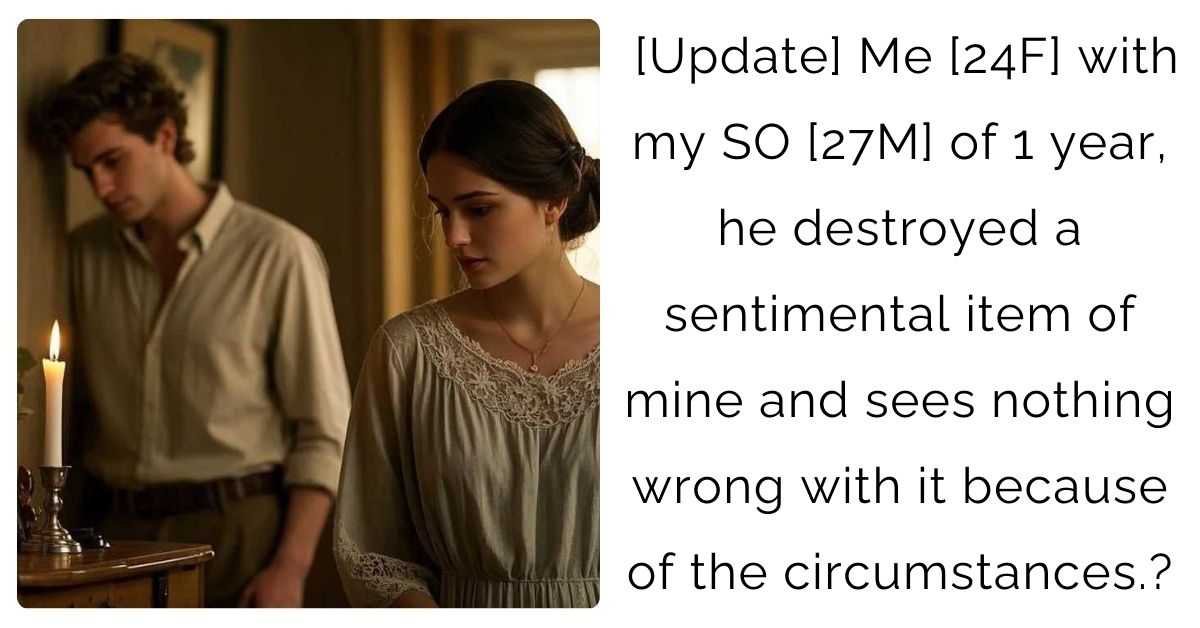 [Update] Me [24F] with my SO [27M] of 1 year, he destroyed a sentimental item of mine and sees nothing wrong with it because of the circumstances.