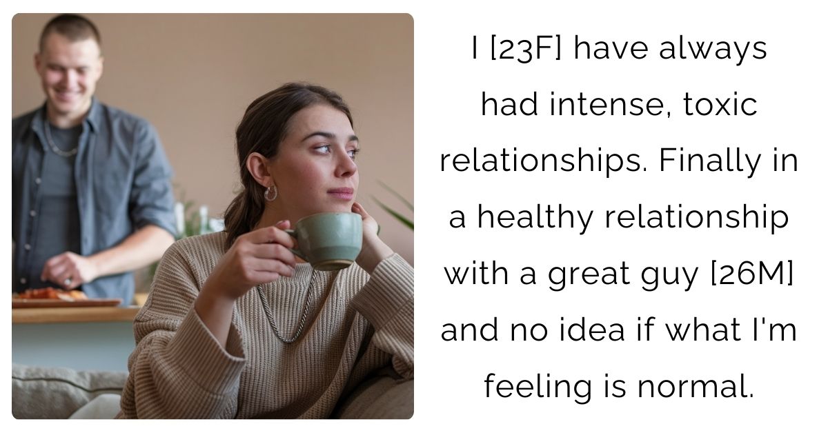 I [23F] have always had intense, toxic relationships. Finally in a healthy relationship with a great guy [26M] and no idea if what I’m feeling is normal.