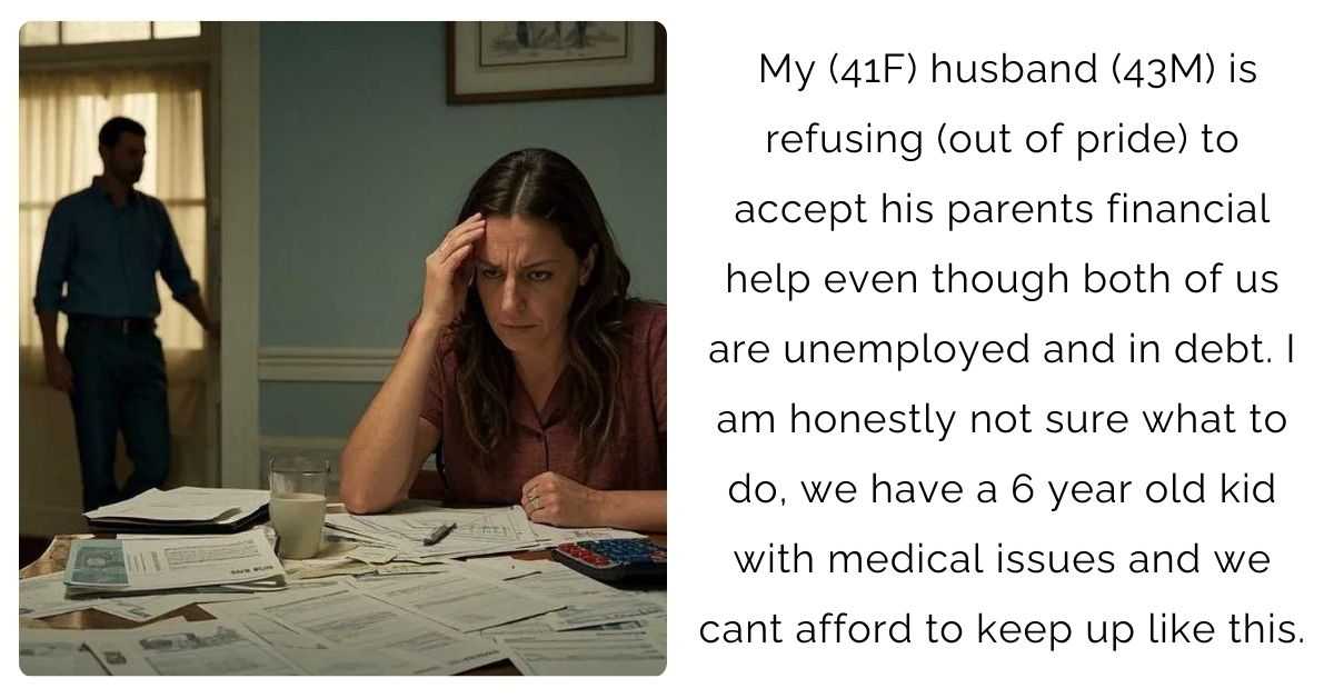 My (41F) husband (43M) is refusing (out of pride) to accept his parents financial help even though both of us are unemployed and in debt. I am honestly not sure what to do, we have a 6 year old kid with medical issues and we cant afford to keep up like this.