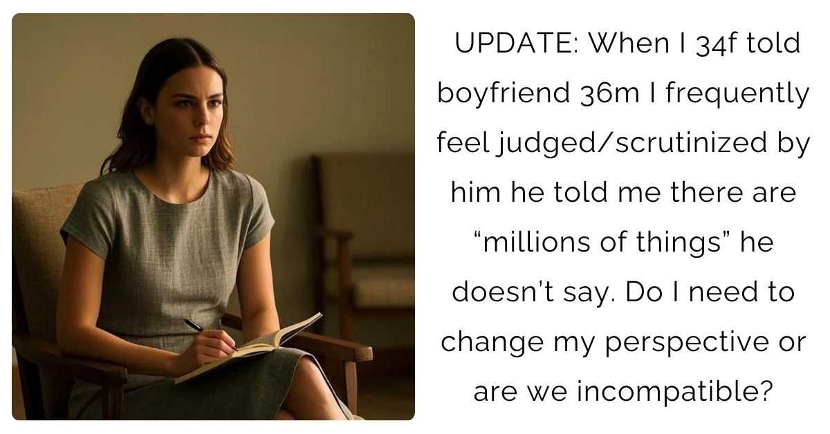 UPDATE: When I 34f told boyfriend 36m I frequently feel judged/scrutinized by him he told me there are “millions of things” he doesn’t say. Do I need to change my perspective or are we incompatible?