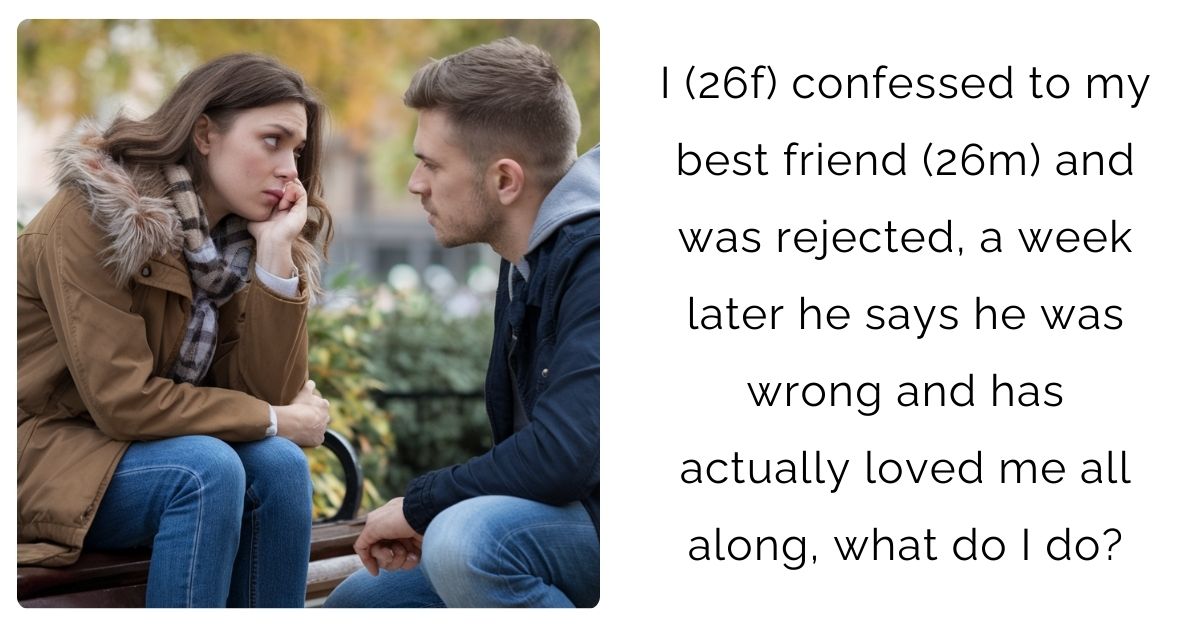 I (26f) confessed to my best friend (26m) and was rejected, a week later he says he was wrong and has actually loved me all along, what do I do?