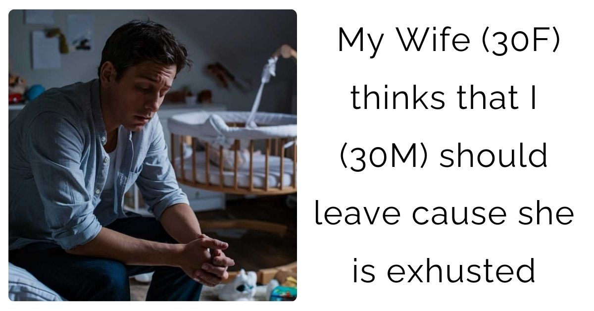 My Wife (30F) thinks that I (30M) should leave cause she is exhusted