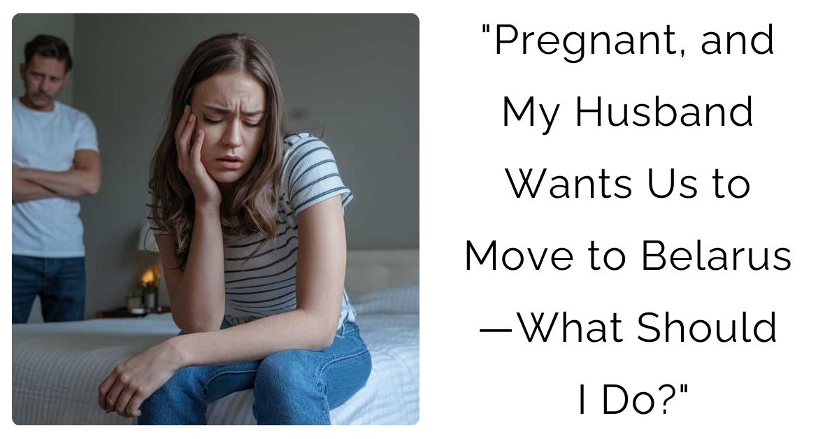 “Pregnant, and My Husband Wants Us to Move to Belarus—What Should I Do?”
