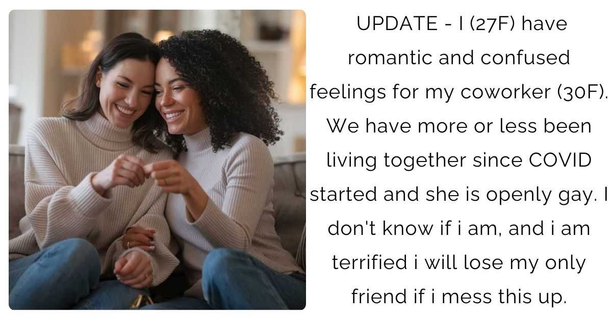 UPDATE – I (27F) have romantic and confused feelings for my coworker (30F). We have more or less been living together since COVID started and she is openly gay. I don’t know if i am, and i am terrified i will lose my only friend if i mess this up.
