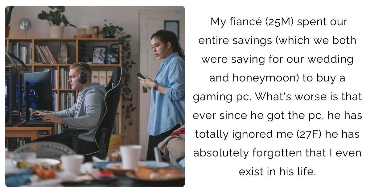 My fiancé (25M) spent our entire savings (which we both were saving for our wedding and honeymoon) to buy a gaming pc. What’s worse is that ever since he got the pc, he has totally ignored me (27F) he has absolutely forgotten that I even exist in his life.