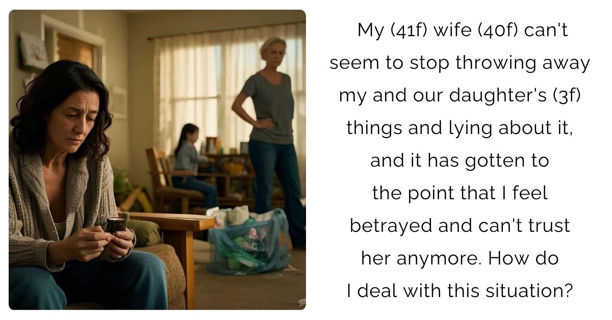 My (41f) wife (40f) can’t seem to stop throwing away my and our daughter’s (3f) things and lying about it, and it has gotten to the point that I feel betrayed and can’t trust her anymore. How do I deal with this situation?
