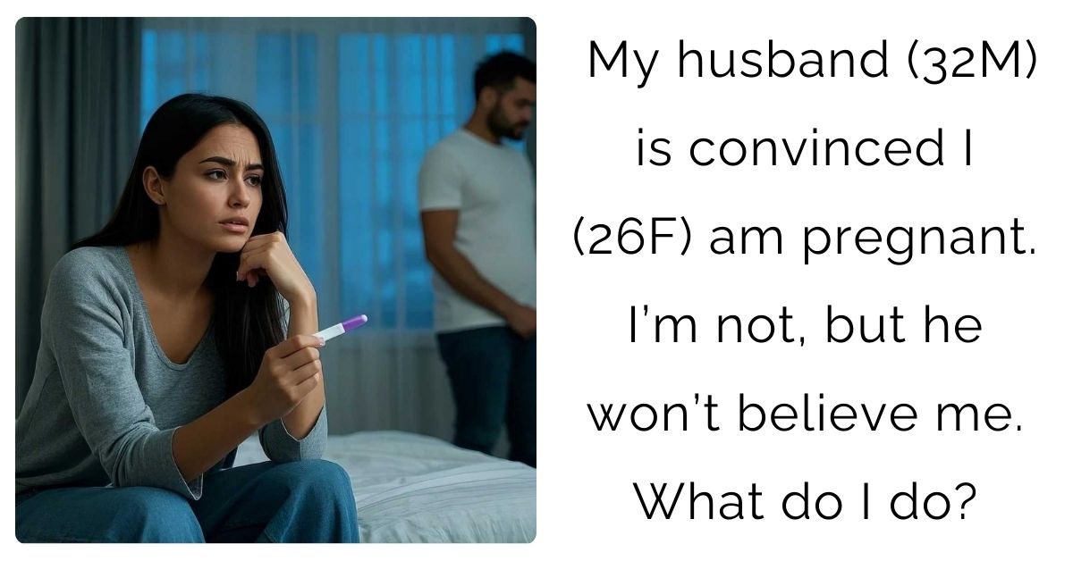 My husband (32M) is convinced I (26F) am pregnant. I’m not, but he won’t believe me. What do I do?