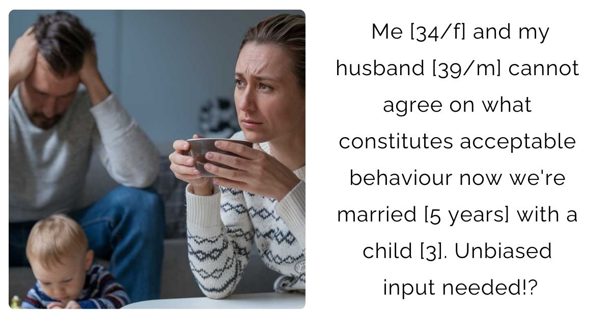 Me [34/f] and my husband [39/m] cannot agree on what constitutes acceptable behaviour now we’re married [5 years] with a child [3]. Unbiased input needed!?